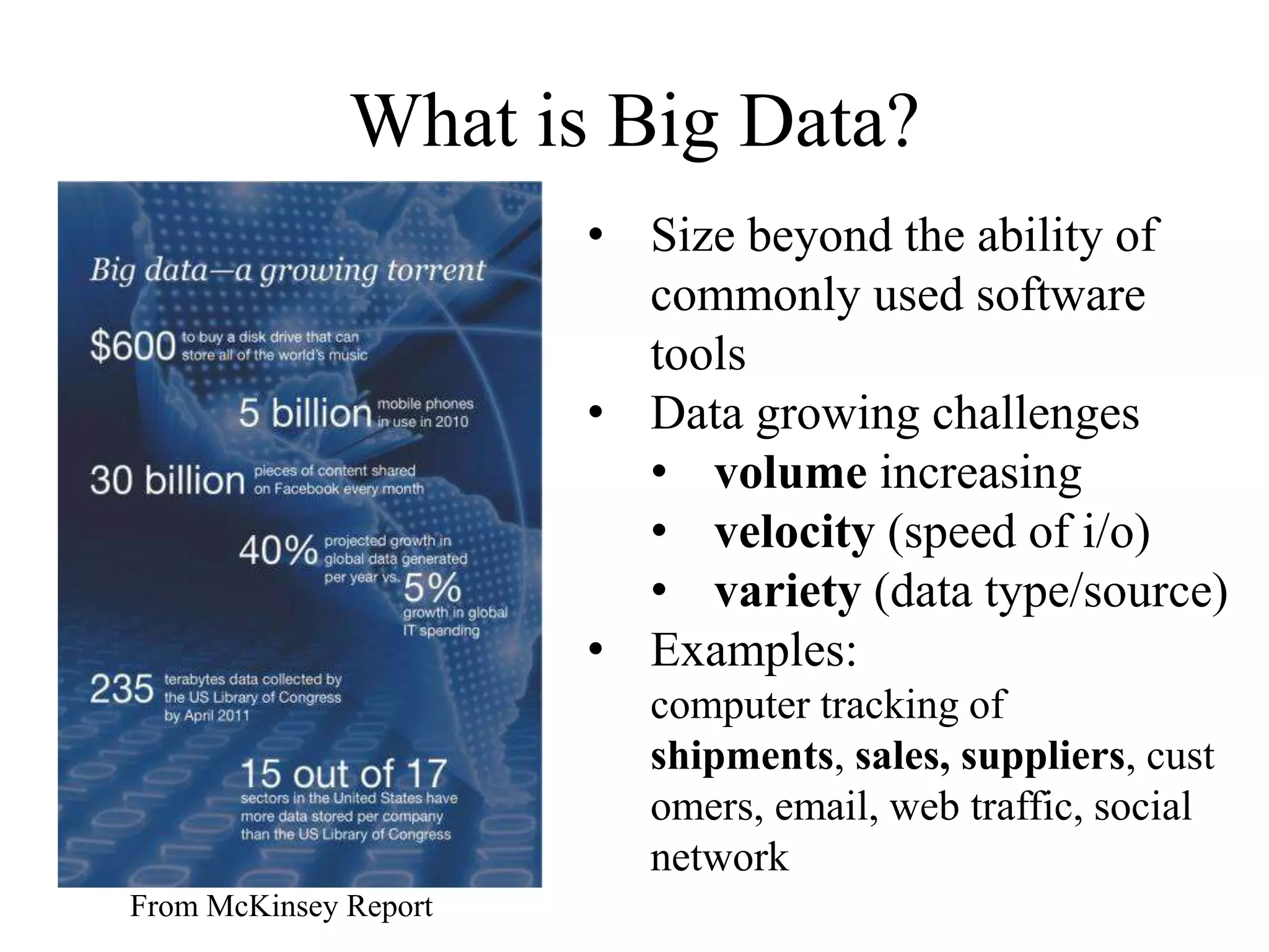What is Big Data?
                       • Size beyond the ability of
                         commonly used software
                         tools
                       • Data growing challenges
                         • volume increasing
                         • velocity (speed of i/o)
                         • variety (data type/source)
                       • Examples:
                         computer tracking of
                         shipments, sales, suppliers, cust
                         omers, email, web traffic, social
                         network
From McKinsey Report
 