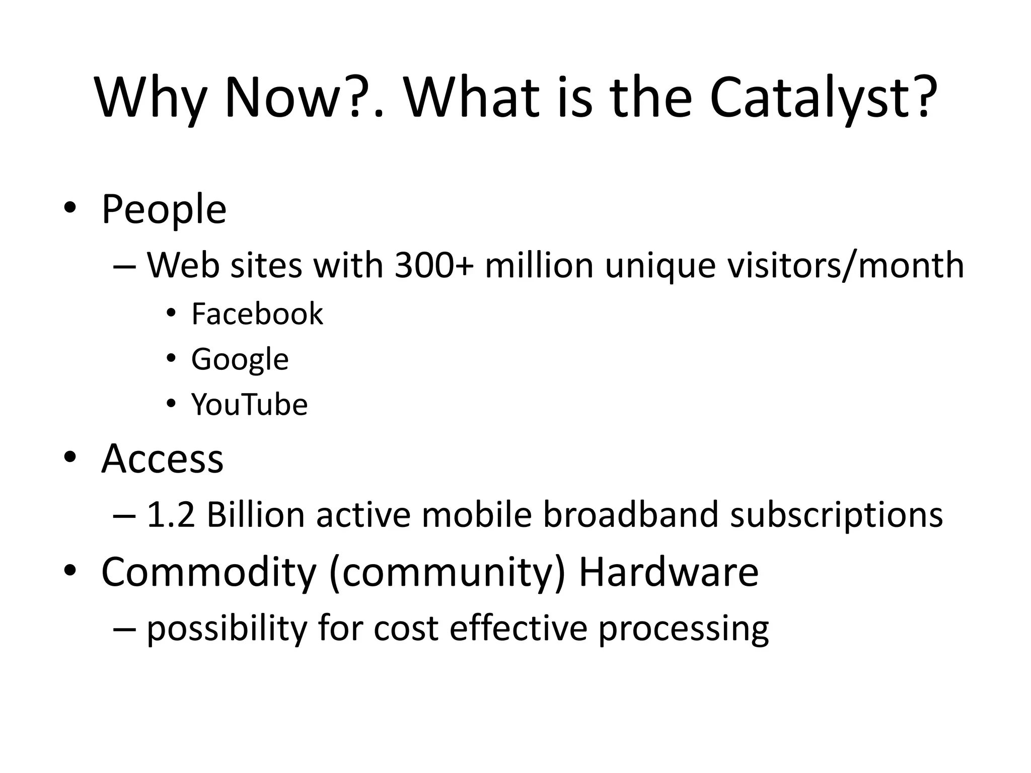 Why Now?. What is the Catalyst?
• People
  – Web sites with 300+ million unique visitors/month
     • Facebook
     • Google
     • YouTube
• Access
  – 1.2 Billion active mobile broadband subscriptions
• Commodity (community) Hardware
  – possibility for cost effective processing
 