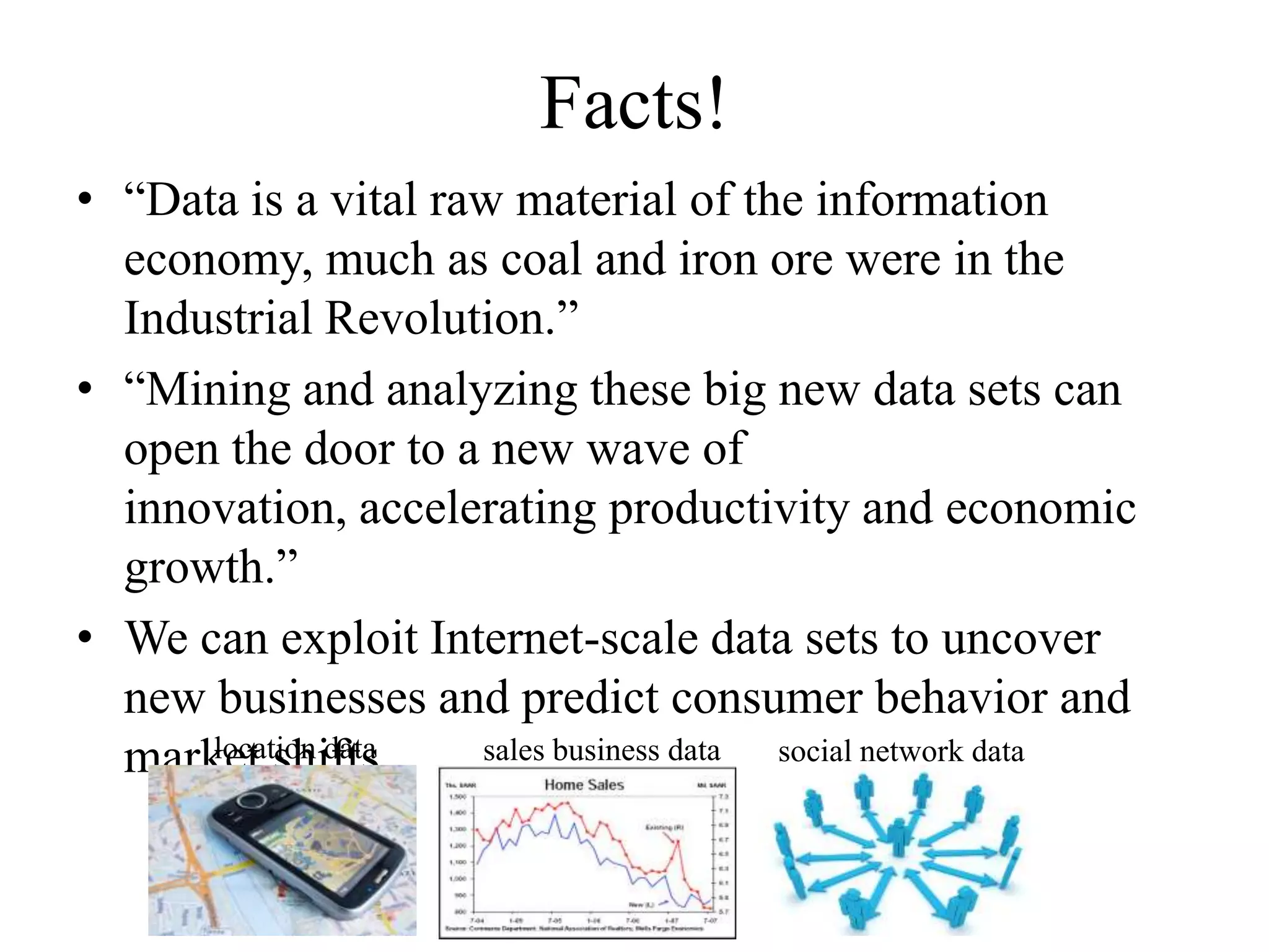 Facts!
• “Data is a vital raw material of the information
  economy, much as coal and iron ore were in the
  Industrial Revolution.”
• “Mining and analyzing these big new data sets can
  open the door to a new wave of
  innovation, accelerating productivity and economic
  growth.”
• We can exploit Internet-scale data sets to uncover
  new businesses and predict consumer behavior and
      location data
  market shifts.     sales business data social network data
 