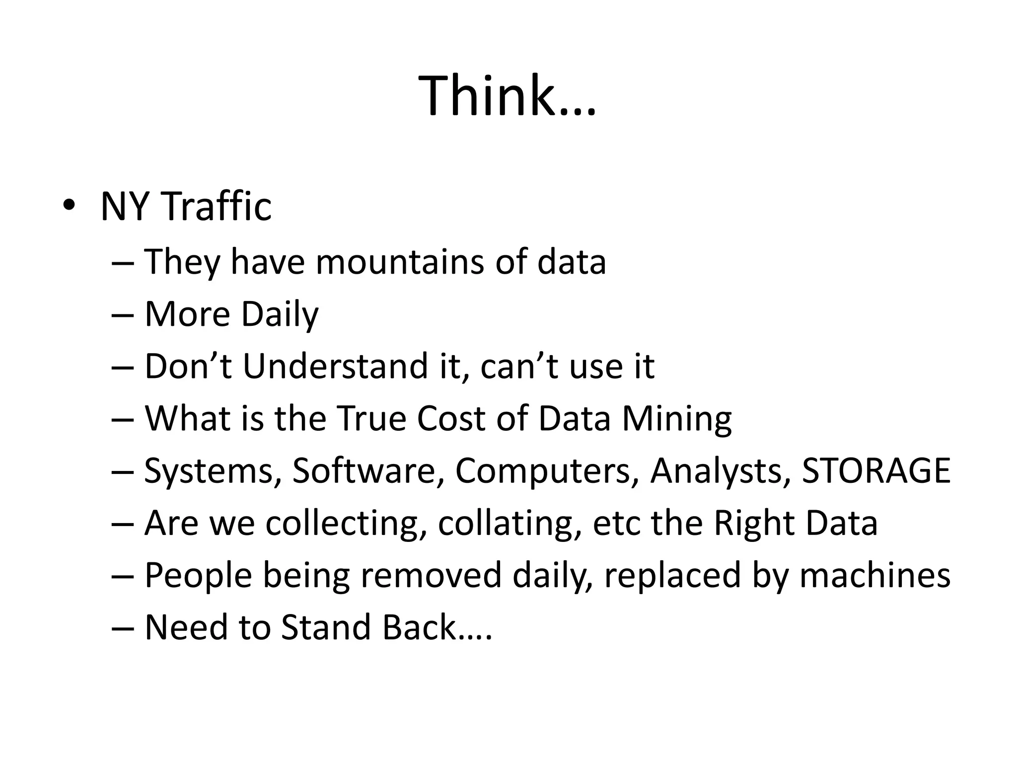 Think…
• NY Traffic
  – They have mountains of data
  – More Daily
  – Don’t Understand it, can’t use it
  – What is the True Cost of Data Mining
  – Systems, Software, Computers, Analysts, STORAGE
  – Are we collecting, collating, etc the Right Data
  – People being removed daily, replaced by machines
  – Need to Stand Back….
 