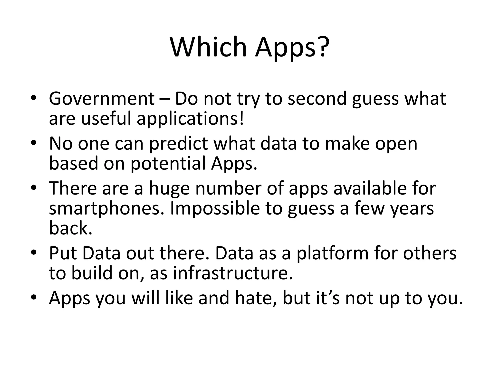 Which Apps?
• Government – Do not try to second guess what
  are useful applications!
• No one can predict what data to make open
  based on potential Apps.
• There are a huge number of apps available for
  smartphones. Impossible to guess a few years
  back.
• Put Data out there. Data as a platform for others
  to build on, as infrastructure.
• Apps you will like and hate, but it’s not up to you.
 