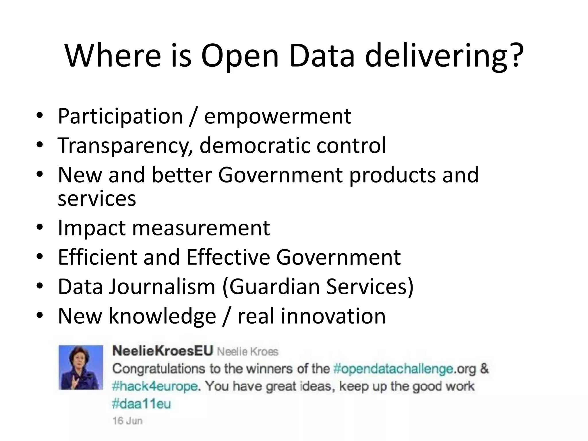 Where is Open Data delivering?
• Participation / empowerment
• Transparency, democratic control
• New and better Government products and
  services
• Impact measurement
• Efficient and Effective Government
• Data Journalism (Guardian Services)
• New knowledge / real innovation
 