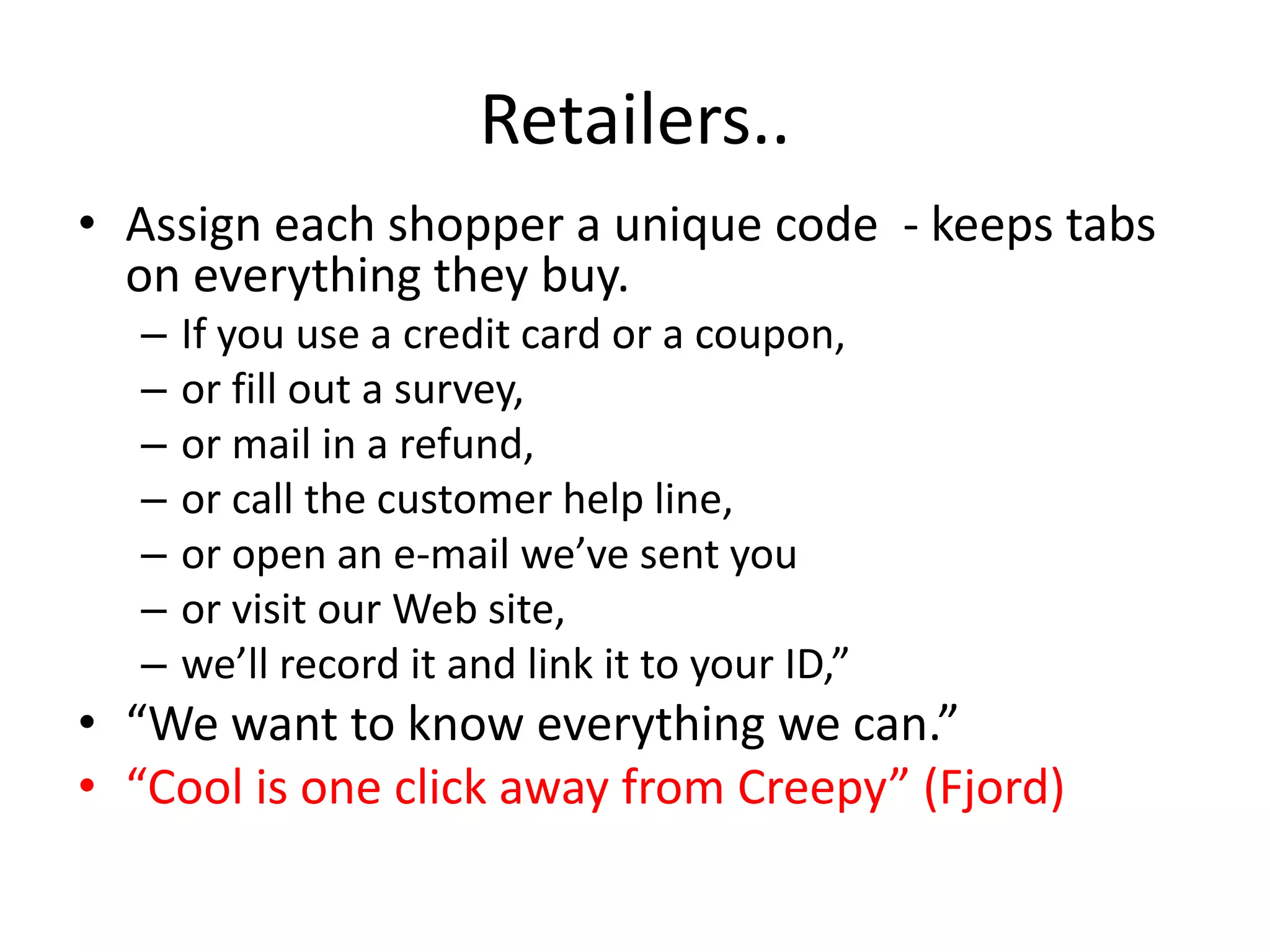 Retailers..
• Assign each shopper a unique code - keeps tabs
  on everything they buy.
  –   If you use a credit card or a coupon,
  –   or fill out a survey,
  –   or mail in a refund,
  –   or call the customer help line,
  –   or open an e-mail we’ve sent you
  –   or visit our Web site,
  –   we’ll record it and link it to your ID,”
• “We want to know everything we can.”
• “Cool is one click away from Creepy” (Fjord)
 