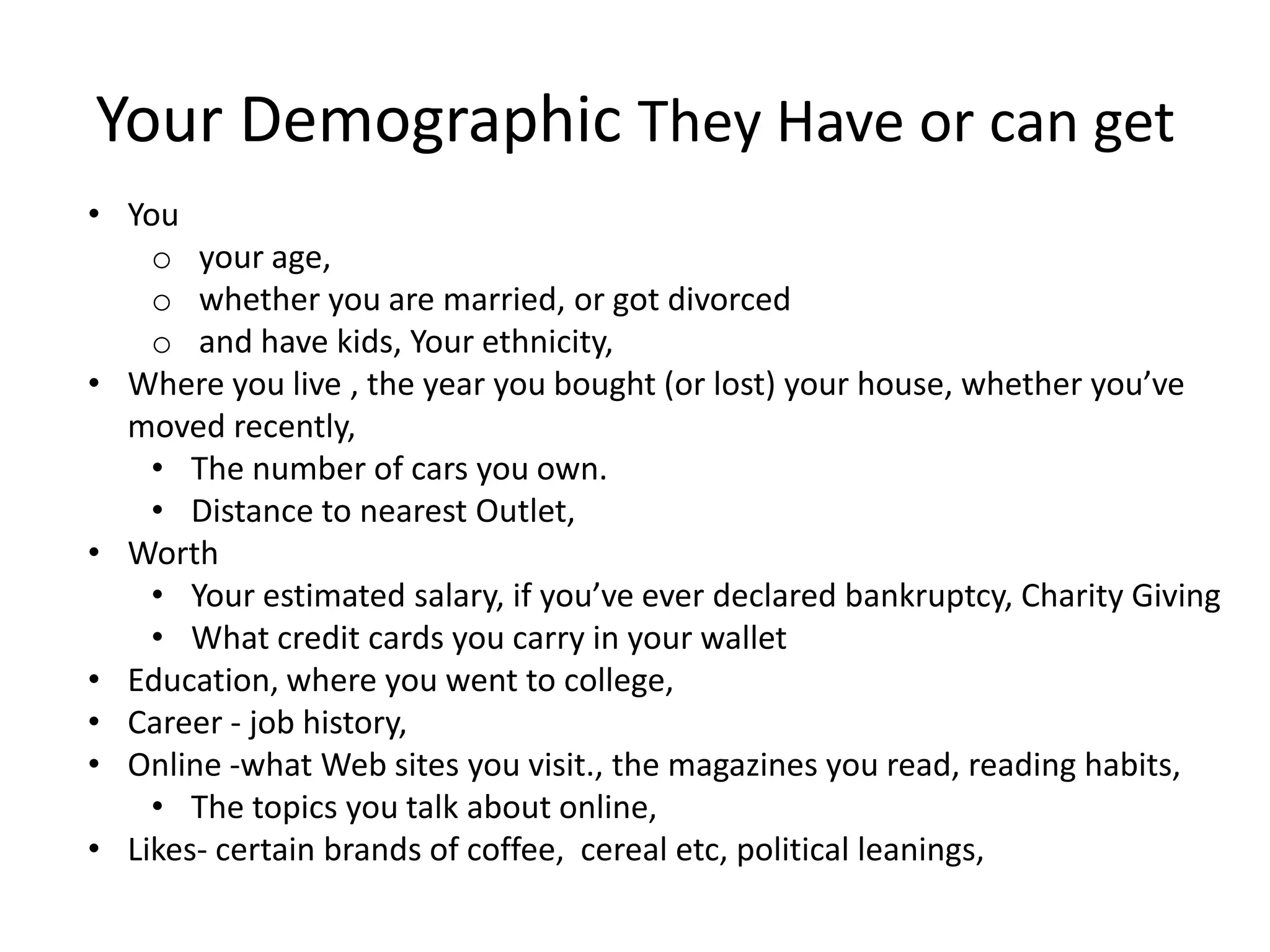 Your Demographic They Have or can get
• You
    o your age,
    o whether you are married, or got divorced
    o and have kids, Your ethnicity,
• Where you live , the year you bought (or lost) your house, whether you’ve
  moved recently,
    • The number of cars you own.
    • Distance to nearest Outlet,
• Worth
    • Your estimated salary, if you’ve ever declared bankruptcy, Charity Giving
    • What credit cards you carry in your wallet
• Education, where you went to college,
• Career - job history,
• Online -what Web sites you visit., the magazines you read, reading habits,
    • The topics you talk about online,
• Likes- certain brands of coffee, cereal etc, political leanings,
 
