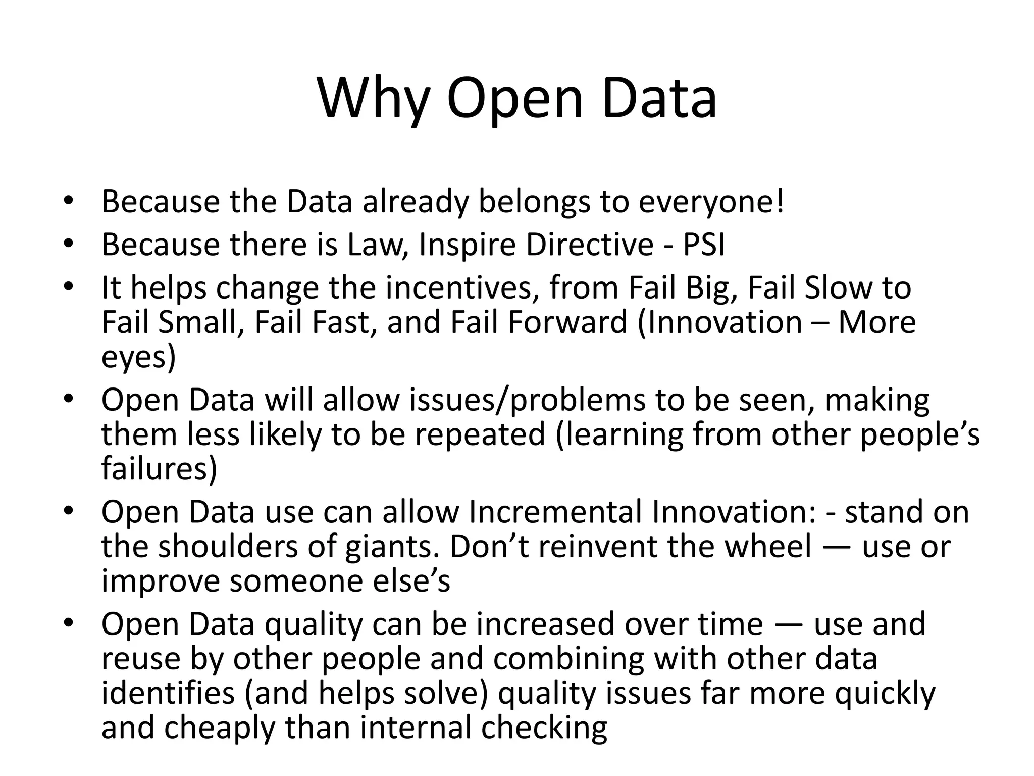 Why Open Data
• Because the Data already belongs to everyone!
• Because there is Law, Inspire Directive - PSI
• It helps change the incentives, from Fail Big, Fail Slow to
  Fail Small, Fail Fast, and Fail Forward (Innovation – More
  eyes)
• Open Data will allow issues/problems to be seen, making
  them less likely to be repeated (learning from other people’s
  failures)
• Open Data use can allow Incremental Innovation: - stand on
  the shoulders of giants. Don’t reinvent the wheel — use or
  improve someone else’s
• Open Data quality can be increased over time — use and
  reuse by other people and combining with other data
  identifies (and helps solve) quality issues far more quickly
  and cheaply than internal checking
 