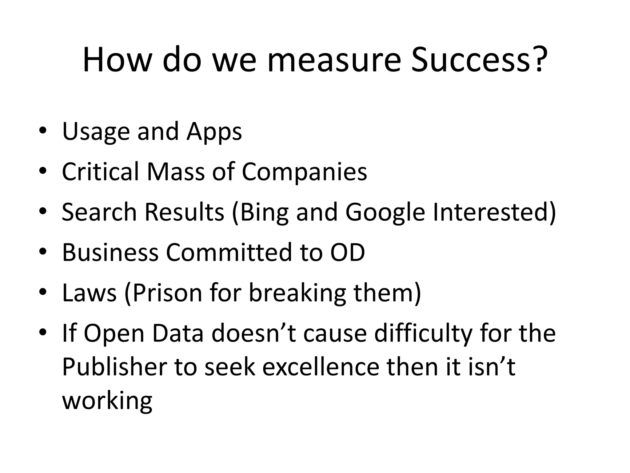 How do we measure Success?
•   Usage and Apps
•   Critical Mass of Companies
•   Search Results (Bing and Google Interested)
•   Business Committed to OD
•   Laws (Prison for breaking them)
•   If Open Data doesn’t cause difficulty for the
    Publisher to seek excellence then it isn’t
    working
 