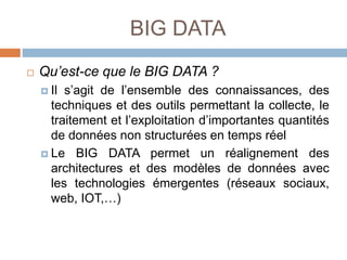 BIG DATA
 Qu’est-ce que le BIG DATA ?
 Il s’agit de l’ensemble des connaissances, des
techniques et des outils permettant la collecte, le
traitement et l’exploitation d’importantes quantités
de données non structurées en temps réel
 Le BIG DATA permet un réalignement des
architectures et des modèles de données avec
les technologies émergentes (réseaux sociaux,
web, IOT,…)
 