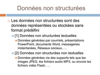 Données non structurées
 Les données non structurées sont des
données représentées ou stockées sans
format prédéfini
 [1] Données non structurées textuelles
 Données générées par courriels, présentations
PowerPoint, documents Word, messageries
instantanées, Réseaux sociaux,….
 [2] Données non structurées non textuelles
 Données générées via des supports tels que les
images JPEG, les fichiers audio MP3, ou encore les
fichiers vidéo Flash, …
 