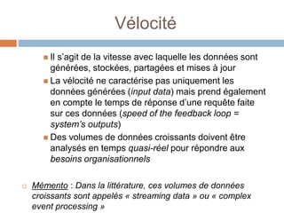 Vélocité
 Il s’agit de la vitesse avec laquelle les données sont
générées, stockées, partagées et mises à jour
 La vélocité ne caractérise pas uniquement les
données générées (input data) mais prend également
en compte le temps de réponse d’une requête faite
sur ces données (speed of the feedback loop =
system’s outputs)
 Des volumes de données croissants doivent être
analysés en temps quasi-réel pour répondre aux
besoins organisationnels
 Mémento : Dans la littérature, ces volumes de données
croissants sont appelés « streaming data » ou « complex
event processing »
 
