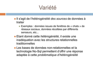 Variété
 Il s'agit de l'hétérogénéité des sources de données à
traiter
 Exemples : données issues de fenêtres de « chats » de
réseaux sociaux, données récoltées par différents
senseurs, etc...
 Etant donné cette hétérogénéité, il existe une
inadéquation avec les structures relationnelles
traditionnelles
 Les bases de données non-relationnelles et la
technologie No-Sql permettent d’offrir une réponse
adaptée à cette problématique d’hétérogénéité
 