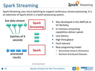 Spark Streaming
 Was developed in the AMPLab at
UC Berkeley.
 In-memory computing
capabilities deliver speed.
 Low latency
 High throughput
 Fault tolerant
 New programing model:
 Discretized streams (Dstreams)
 Resilient Distributed Datasets
26 Big Data Analytics for Real Time Systems
Spark Streaming uses micro-batching to support continuous stream processing. It is
an extension of Spark which is a batch-processing system.
Courtesy: Apache Spark
 