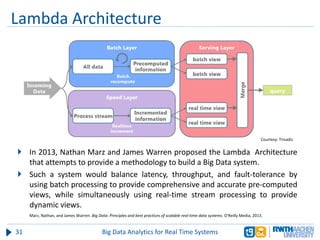 Lambda Architecture
31 Big Data Analytics for Real Time Systems
 In 2013, Nathan Marz and James Warren proposed the Lambda Architecture
that attempts to provide a methodology to build a Big Data system.
 Such a system would balance latency, throughput, and fault-tolerance by
using batch processing to provide comprehensive and accurate pre-computed
views, while simultaneously using real-time stream processing to provide
dynamic views.
Marz, Nathan, and James Warren. Big Data: Principles and best practices of scalable real-time data systems. O'Reilly Media, 2013.
Courtesy: Trivadis
 