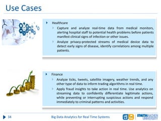 Use Cases
34 Big Data Analytics for Real Time Systems
 Healthcare
 Capture and analyze real-time data from medical monitors,
alerting hospital staff to potential health problems before patients
manifest clinical signs of infection or other issues.
 Analyze privacy-protected streams of medical device data to
detect early signs of disease, identify correlations among multiple
patients.
 Finance
 Analyze ticks, tweets, satellite imagery, weather trends, and any
other type of data to inform trading algorithms in real time.
 Apply fraud insights to take action in real time. Use analytics on
streaming data to confidently differentiate legitimate actions,
while preventing or interrupting suspicious actions and respond
immediately to criminal patterns and activities.
 