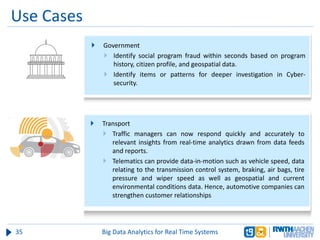 Use Cases
35 Big Data Analytics for Real Time Systems
 Government
 Identify social program fraud within seconds based on program
history, citizen profile, and geospatial data.
 Identify items or patterns for deeper investigation in Cyber-
security.
 Transport
 Traffic managers can now respond quickly and accurately to
relevant insights from real-time analytics drawn from data feeds
and reports.
 Telematics can provide data-in-motion such as vehicle speed, data
relating to the transmission control system, braking, air bags, tire
pressure and wiper speed as well as geospatial and current
environmental conditions data. Hence, automotive companies can
strengthen customer relationships
 