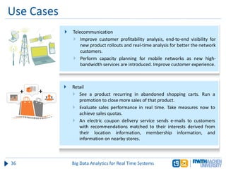Use Cases
36 Big Data Analytics for Real Time Systems
 Telecommunication
 Improve customer profitability analysis, end-to-end visibility for
new product rollouts and real-time analysis for better the network
customers.
 Perform capacity planning for mobile networks as new high-
bandwidth services are introduced. Improve customer experience.
 Retail
 See a product recurring in abandoned shopping carts. Run a
promotion to close more sales of that product.
 Evaluate sales performance in real time. Take measures now to
achieve sales quotas.
 An electric coupon delivery service sends e-mails to customers
with recommendations matched to their interests derived from
their location information, membership information, and
information on nearby stores.
 