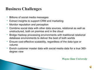  Billions of social media messages
 Extract insights to support CRM and marketing
 Monitor reputation and perception
 Combine social data with other data sources, relational as well as
unstructured, both on premise and in the cloud
 Bridge Hadoop processing environments with traditional relational
database environments to deliver the best of both worlds
 Ensure cost-effective scalability, regardless of the data type or
volume
 Enrich customer master data with social media data for a true 360-
degree view
Wayne State University
 
