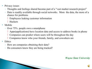  Privacy issues
◦ Thoughts and feelings shared become part of a “vast market research project”
◦ Data is readily available through social networks. More the data, the more of a
chance for problems
 Employees leaking customer information
 Hackers
 Mobile
◦ Over 75% people own a smartphone
 Apps(applications) have location data and access to address books in phone
 Companies can predict where users will be throughout the day
 Companies know who your friends, family, and coworkers are
 Ethics
◦ How are companies obtaining their data?
◦ Do consumers know they are being tracked?
Wayne State University
 