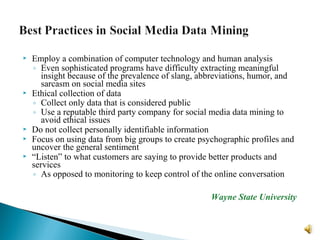  Employ a combination of computer technology and human analysis
◦ Even sophisticated programs have difficulty extracting meaningful
insight because of the prevalence of slang, abbreviations, humor, and
sarcasm on social media sites
 Ethical collection of data
◦ Collect only data that is considered public
◦ Use a reputable third party company for social media data mining to
avoid ethical issues
 Do not collect personally identifiable information
 Focus on using data from big groups to create psychographic profiles and
uncover the general sentiment
 “Listen” to what customers are saying to provide better products and
services
◦ As opposed to monitoring to keep control of the online conversation
Wayne State University
 