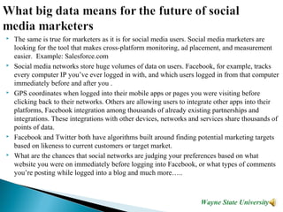  The same is true for marketers as it is for social media users. Social media marketers are
looking for the tool that makes cross-platform monitoring, ad placement, and measurement
easier. Example: Salesforce.com
 Social media networks store huge volumes of data on users. Facebook, for example, tracks
every computer IP you’ve ever logged in with, and which users logged in from that computer
immediately before and after you .
 GPS coordinates when logged into their mobile apps or pages you were visiting before
clicking back to their networks. Others are allowing users to integrate other apps into their
platforms, Facebook integration among thousands of already existing partnerships and
integrations. These integrations with other devices, networks and services share thousands of
points of data.
 Facebook and Twitter both have algorithms built around finding potential marketing targets
based on likeness to current customers or target market.
 What are the chances that social networks are judging your preferences based on what
website you were on immediately before logging into Facebook, or what types of comments
you’re posting while logged into a blog and much more…..
Wayne State University
 