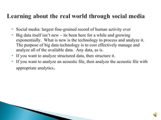  Social media: largest fine-grained record of human activity ever
 Big data itself isn’t new – its been here for a while and growing
exponentially. What is new is the technology to process and analyze it.
The purpose of big data technology is to cost effectively manage and
analyze all of the available data. Any data, as is.
 If you want to analyze structured data, then structure it.
 If you want to analyze an acoustic file, then analyze the acoustic file with
appropriate analytics.
 
