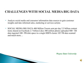  Analyze social media and consumer information data sources to gain customer
insights and take informed sales, marketing or services actions
 SOCIAL MEDIA BIG DATA 400 Million Tweets sent per day 2.5 billion content
items shared on Facebook 2.7 billion Likes 300 million photos uploaded 500+ TB
data ingested 100+ PB disk space in a single HDFS cluster 105 TB data scanned
and much more…
Wayne State University
 