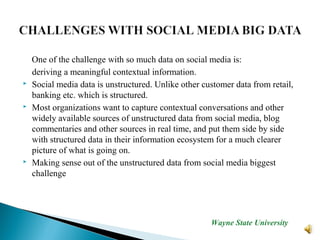 One of the challenge with so much data on social media is:
deriving a meaningful contextual information.
 Social media data is unstructured. Unlike other customer data from retail,
banking etc. which is structured.
 Most organizations want to capture contextual conversations and other
widely available sources of unstructured data from social media, blog
commentaries and other sources in real time, and put them side by side
with structured data in their information ecosystem for a much clearer
picture of what is going on.
 Making sense out of the unstructured data from social media biggest
challenge
Wayne State University
 