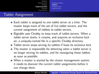 Outline
                           Introduction   Building blocks
                                 Design   Tablets
                        Implementation    Compactions
                                Results   Reﬁnements
                            Conclusions


Tablet Assignment
     Each tablet is assigned to one tablet server at a time. The
     master keeps track of the set of live tablet servers, and the
     current assignment of tablets to tablet servers.
     Bigtable uses Chubby to keep track of tablet servers. When a
     tablet server starts, it creates, and acquires an exclusive lock
     on, a uniquely-named ﬁle in a speciﬁc Chubby directory.
     Tablet server stops serving its tablets if loses its exclusive lock
     The master is responsible for detecting when a tablet server is
     no longer serving its tablets, and for reassigning those tablets
     as soon as possible.
     When a master is started by the cluster management system,
     it needs to discover the current tablet assignments before it
     can change them.
                       Alvanos Michalis   Bigtable: A Distributed Storage System for Structured Data
 