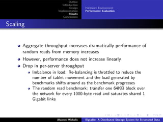 Outline
                          Introduction
                                Design   Hardware Environment
                       Implementation    Performance Evaluation
                               Results
                           Conclusions


Scaling


      Aggregate throughput increases dramatically performance of
      random reads from memory increases
      However, performance does not increase linearly
      Drop in per-server throughput
          Imbalance in load: Re-balancing is throttled to reduce the
          number of tablet movement and the load generated by
          benchmarks shifts around as the benchmark progresses
          The random read benchmark: transfer one 64KB block over
          the network for every 1000-byte read and saturates shared 1
          Gigabit links



                      Alvanos Michalis   Bigtable: A Distributed Storage System for Structured Data
 