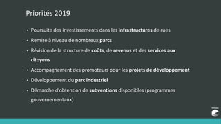 Priorités 2019
• Poursuite des investissements dans les infrastructures de rues
• Remise à niveau de nombreux parcs
• Révision de la structure de coûts, de revenus et des services aux
citoyens
• Accompagnement des promoteurs pour les projets de développement
• Développement du parc industriel
• Démarche d’obtention de subventions disponibles (programmes
gouvernementaux)
 