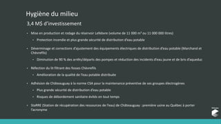 Hygiène du milieu
3,4 M$ d’investissement
• Mise en production et rodage du réservoir Lefebvre (volume de 11 000 m3 ou 11 000 000 litres)
• Protection incendie et plus grande sécurité de distribution d’eau potable
• Déverminage et corrections d’ajustement des équipements électriques de distribution d’eau potable (Marchand et
Chèvrefils)
• Diminution de 90 % des arrêts/départs des pompes et réduction des incidents d’eau jaune et de bris d’aqueduc
• Réfection du lit filtrant des fosses Chèvrefils
• Amélioration de la qualité de l’eau potable distribuée
• Adhésion de Châteauguay à la norme CSA pour la maintenance préventive de ses groupes électrogènes
• Plus grande sécurité de distribution d’eau potable
• Risques de débordement sanitaire évités en tout temps
• StaRRE (Station de récupération des ressources de l’eau) de Châteauguay : première usine au Québec à porter
l’acronyme
 