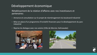 Développement économique
Rétablissement de la relation d’affaires avec nos investisseurs et
partenaires:
• Annonce et consultation sur le projet de réaménagement du boulevard Industriel
• Mise en place d’un programme d’incitatifs financiers pour le développement du parc
industriel
• Reprise du dialogue avec nos voisins (Ville de Mercier, Kahnawake)
 