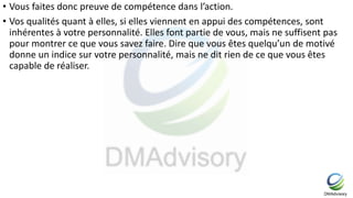 • Vous faites donc preuve de compétence dans l’action.
• Vos qualités quant à elles, si elles viennent en appui des compétences, sont
inhérentes à votre personnalité. Elles font partie de vous, mais ne suffisent pas
pour montrer ce que vous savez faire. Dire que vous êtes quelqu’un de motivé
donne un indice sur votre personnalité, mais ne dit rien de ce que vous êtes
capable de réaliser.
 