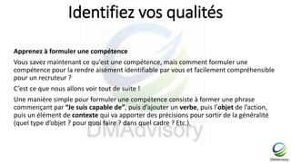 Identifiez vos qualités
Apprenez à formuler une compétence
Vous savez maintenant ce qu’est une compétence, mais comment formuler une
compétence pour la rendre aisément identifiable par vous et facilement compréhensible
pour un recruteur ?
C’est ce que nous allons voir tout de suite !
Une manière simple pour formuler une compétence consiste à former une phrase
commençant par “Je suis capable de”, puis d’ajouter un verbe, puis l’objet de l’action,
puis un élément de contexte qui va apporter des précisions pour sortir de la généralité
(quel type d’objet ? pour quoi faire ? dans quel cadre ? Etc.).
 