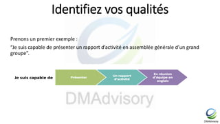 Identifiez vos qualités
Prenons un premier exemple :
“Je suis capable de présenter un rapport d’activité en assemblée générale d’un grand
groupe”.
 