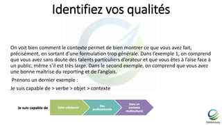Identifiez vos qualités
On voit bien comment le contexte permet de bien montrer ce que vous avez fait,
précisément, en sortant d’une formulation trop générale. Dans l’exemple 1, on comprend
que vous avez sans doute des talents particuliers d’orateur et que vous êtes à l’aise face à
un public, même s’il est très large. Dans le second exemple, on comprend que vous avez
une bonne maîtrise du reporting et de l’anglais.
Prenons un dernier exemple :
Je suis capable de > verbe > objet > contexte
 