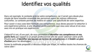Identifiez vos qualités
Dans cet exemple, le contexte précise votre compétence, car il serait sans doute plus
simple de faire travailler ensemble des personnes ayant les mêmes références
culturelles. Le contexte permet de mettre en valeur une spécificité de votre expertise.
Pour savoir si vous avez bien formulé une compétence, vous devez pouvoir la rattacher à
une expérience précise, à une situation professionnelle que vous avez vécue et où vous
avez mis en pratique vos expériences.
L’objectif ici est, d’une part, de vous permettre d’identifier vos compétences et vos
points forts par rapport à un projet professionnel afin de savoir valoriser votre profil.
D’autre part, d’identifier vos lacunes en termes de compétences et d’établir un plan
d’action pour les développer.
Suivez la méthode proposée ci-dessous étape par étape, et mettez toutes les chances de
votre côté !
 
