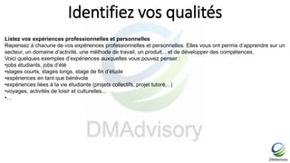 Identifiez vos qualités
Listez vos expériences professionnelles et personnelles
Repensez à chacune de vos expériences professionnelles et personnelles. Elles vous ont permis d’apprendre sur un
secteur, un domaine d’activité, une méthode de travail, un produit... et de développer des compétences.
Voici quelques exemples d’expériences auxquelles vous pouvez penser :
•jobs étudiants, jobs d’été
•stages courts, stages longs, stage de fin d’étude
•expériences en tant que bénévole
•expériences liées à la vie étudiante (projets collectifs, projet tutoré…)
•voyages, activités de loisir et culturelles...
•…
 