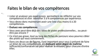 Faites le bilan de vos compétences
• Lister et analyser vos expériences permettent de réfléchir sur vos
compétences et d’en identifier 3 à 4 compétences par expérience.
• Vous devez donc maintenant avoir une liste d’au moins 6 à 20
compétences.
• Évaluez vos compétences
• Vous avez peut-être déjà des idées de pistes professionnelles… ou peut-
être pas encore ?
• Ce n’est pas grave, tout au long des fiches du parcours vous pourrez cibler
des pistes qui vous conviennent.
• Dans ces deux cas de figures, il est important pour vous à présent de faire
un bilan de vos compétences, en évaluant votre degré de maîtrise
(efficacité/confiance en soi pour réaliser la mission) pour chacune d’entre
elles.
•…
 