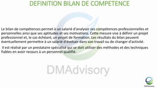 DEFINITION BILAN DE COMPETENCE
Le bilan de compétences permet à un salarié d'analyser ses compétences professionnelles et
personnelles ainsi que ses aptitudes et ses motivations. Cette mesure vise à définir un projet
professionnel et, le cas échéant, un projet de formation. Les résultats du bilan peuvent
éventuellement permettre à un salarié d'évoluer dans son travail ou de changer d'activité.
Il est réalisé par un prestataire spécialisé qui se doit utiliser des méthodes et des techniques
fiables en avoir recours à un personnel qualifié.
 