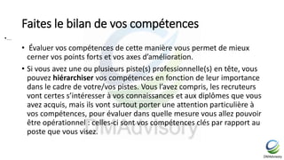 Faites le bilan de vos compétences
• Évaluer vos compétences de cette manière vous permet de mieux
cerner vos points forts et vos axes d’amélioration.
• Si vous avez une ou plusieurs piste(s) professionnelle(s) en tête, vous
pouvez hiérarchiser vos compétences en fonction de leur importance
dans le cadre de votre/vos pistes. Vous l’avez compris, les recruteurs
vont certes s’intéresser à vos connaissances et aux diplômes que vous
avez acquis, mais ils vont surtout porter une attention particulière à
vos compétences, pour évaluer dans quelle mesure vous allez pouvoir
être opérationnel : celles-ci sont vos compétences clés par rapport au
poste que vous visez.
•…
 