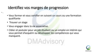 Identifiez vos marges de progression
• Vous former et vous certifier en suivant un cours ou une formation
qualifiante
• Trouver un stage
• Vous engager dans la vie associative.
• Cibler et postuler pour un job étudiant ou un emploi en intérim qui
vous permet d’acquérir ou développer les compétences qui vous
manquent.
•…
 