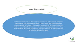 phase de conclusion
Le bilan se termine par une phase de conclusions au sein de laquelle des entretiens
personnalisés sont réalisés avec le salarié. Celui-ci se voit alors communiquer les
résultats détaillés de la phase d'investigation. Cette phase lui permet de recenser les
facteurs susceptibles de favoriser ou non la réalisation d'un projet professionnel et,
éventuellement, d'un projet de formation, ainsi que de prévoir les principales étapes
de la mise en oeuvre de ce projet.
 