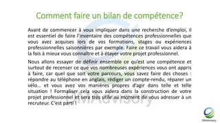 Comment faire un bilan de compétence?
Avant de commencer à vous impliquer dans une recherche d’emploi, il
est essentiel de faire l’inventaire des compétences professionnelles que
vous avez acquises lors de vos formations, stages ou expériences
professionnelles saisonnières par exemple. Faire ce travail vous aidera à
la fois à mieux vous connaître et à étayer votre projet professionnel.
Nous allons essayer de définir ensemble ce qu’est une compétence et
surtout de recenser ce que vos nombreuses expériences vous ont appris
à faire, car quel que soit votre parcours, vous savez faire des choses :
répondre au téléphone en anglais, rédiger un compte-rendu, réparer un
vélo… et vous avez vos manières propres d’agir dans telle et telle
situation ! Formaliser cela vous aidera dans la construction de votre
projet professionnel et sera très utile au moment de vous adresser à un
recruteur. C’est parti !
 