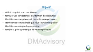 Objectif
• définir ce qu’est une compétence
• formuler vos compétences à l’attention d’un recruteur
• identifier vos compétences à partir de vos expériences
• identifier les compétences que vous souhaitez exploiter
• identifier vos marges de progression
• remplir la grille synthétique de vos compétences
 