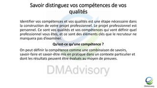 Savoir distinguez vos compétences de vos
qualités
Identifier vos compétences et vos qualités est une étape nécessaire dans
la construction de votre projet professionnel. Le projet professionnel est
personnel. Ce sont vos qualités et vos compétences qui vont définir quel
professionnel vous êtes, et ce sont des éléments clés que le recruteur ne
manquera pas d’examiner.
Qu’est-ce qu’une compétence ?
On peut définir la compétence comme une combinaison de savoirs,
savoir-faire et savoir-être mis en pratique dans un contexte particulier et
dont les résultats peuvent être évalués au moyen de preuves.
 