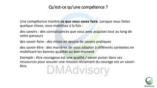 Qu’est-ce qu’une compétence ?
Une compétence montre ce que vous savez faire. Lorsque vous faites
quelque chose, vous mobilisez à la fois :
des savoirs : des connaissances que vous avez acquises tout au long de
votre parcours
des savoir-faire : des mises en œuvre de savoirs pratiques
des savoir-être : des manières de vous adapter à différents contextes en
mobilisant les bonnes qualités au bon moment
Exemple : être courageux est une qualité / savoir puiser dans ses
ressources pour assurer une mission réclamant du courage est un savoir-
être.
 