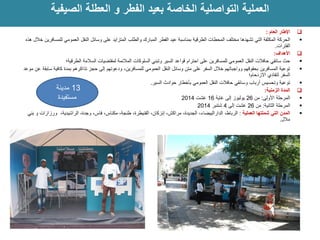  ماعلا راطلإا : 
 الحركة المكثفة التي تشهدها مختلف المحطات الطرقية بمناسبة عيد الفطر المبارك والطلب المتزايد على وسائل النقل العمومي للمسافرين خلال هذه 
الفترات. 
 الأهداف: 
 حث سائقي حافلات النقل العمومي للمسافرين على احترام قواعد السير وتبني السلوكات الملائمة لمقتضيات السلامة الطرقية؛ 
 توعية المسافرين بحقوقهم وواجباتهم خلال السفر على متن وسائل النقل العمومي للمسافرين، ودعوتهم إلى حجز تذاكرهم بمدة كافية سابقة عن موعد 
السفر لتفادي الازدحام؛ 
 توعية وتحسيس أرباب وسائقي حافلات النقل العمومي بأخطار حوادث السير. 
 المدة الزمنية: 
 المرحلة الأولى: من 26 يوليوز إلى غاية 16 غشت 2014 
 المرحلة الثانية: من 26 غشت إلى 4 شتنبر 2014 
 المدن التي شملتها العملية : الرباط، الدارالبيضاء، الجديدة، مراكش، إنزكان، القنيطرة، طنجة، مكناس، فاس، وجدة، الراشيدية، ورزازات و بني 
ملال. 
العملية التواصلية الخاصة بعيد الفطر و العطلة الصيفية 
22 
13 مدينة 
مستفيدة 
 