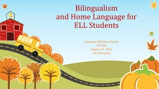 Bilingualism 
and Home Language for 
ELL Students 
Leonnisa Williams-Harris 
SEI 301 
August 25, 2014 
Lisa Kempton 
 