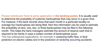 Poisson distribution finds its prime application in the banking sector. It is usually used
to determine the probability of customer bankruptcies that may occur in a given time.
For instance, if the bank records show that each month in a particular locality on
average four bankruptcies are being filed, then this information can be used to estimate
the probability of zero, one, two, or three bankruptcies may be filed in the following
month. This helps the bank managers estimate the amount of reserve cash that is
required to be handy in case a certain number of bankruptcies occur.
This has widespread applications, for example in analysing traffic flow, in fault
prediction on electric cables and in the prediction of randomly occurring accidents
 