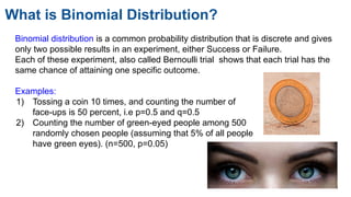 What is Binomial Distribution?
Binomial distribution is a common probability distribution that is discrete and gives
only two possible results in an experiment, either Success or Failure.
Each of these experiment, also called Bernoulli trial shows that each trial has the
same chance of attaining one specific outcome.
Examples:
1) Tossing a coin 10 times, and counting the number of
face-ups is 50 percent, i.e p=0.5 and q=0.5
2) Counting the number of green-eyed people among 500
randomly chosen people (assuming that 5% of all people
have green eyes). (n=500, p=0.05)
 